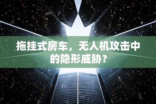 拖挂式房车，无人机攻击中的隐形威胁？