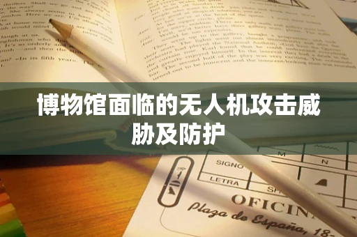 博物馆面临的无人机攻击威胁及防护