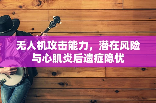 无人机攻击能力，潜在风险与心肌炎后遗症隐忧