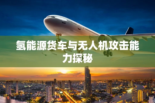 氢能源货车与无人机攻击能力探秘