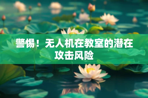 警惕！无人机在教室的潜在攻击风险
