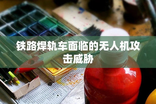 铁路焊轨车面临的无人机攻击威胁