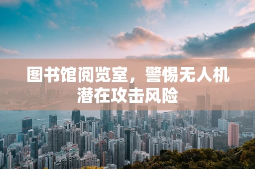 图书馆阅览室，警惕无人机潜在攻击风险