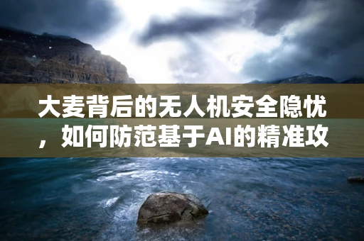 大麦背后的无人机安全隐忧，如何防范基于AI的精准攻击？