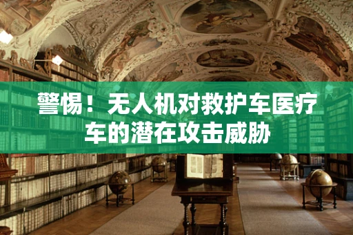 警惕！无人机对救护车医疗车的潜在攻击威胁