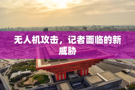 无人机攻击，记者面临的新威胁