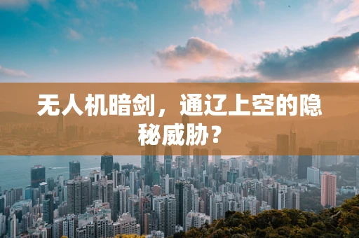 无人机暗剑，通辽上空的隐秘威胁？