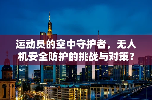 运动员的空中守护者，无人机安全防护的挑战与对策？