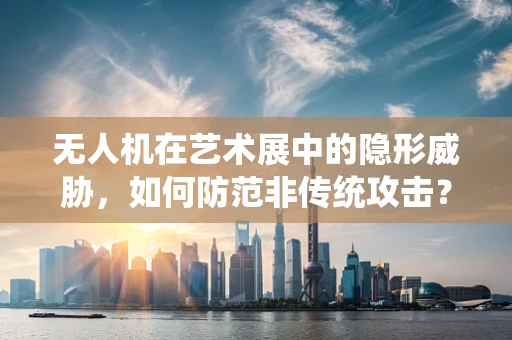 无人机在艺术展中的隐形威胁，如何防范非传统攻击？