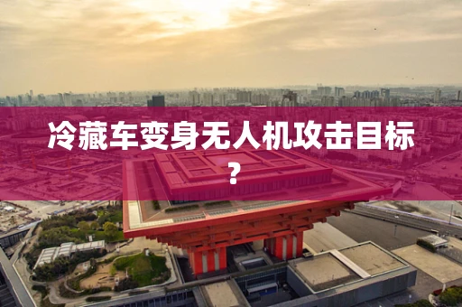 冷藏车变身无人机攻击目标？