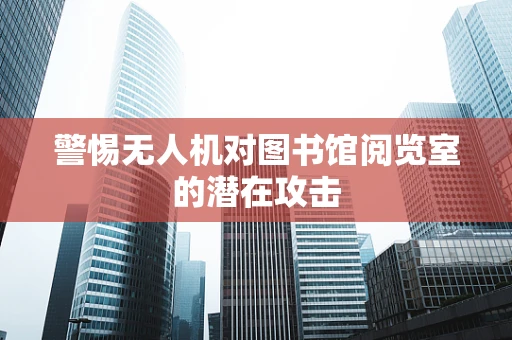 警惕无人机对图书馆阅览室的潜在攻击