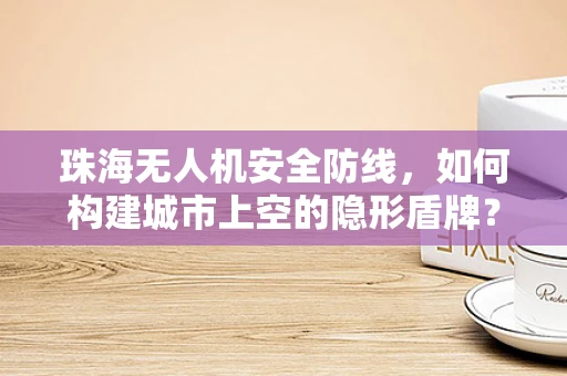 珠海无人机安全防线，如何构建城市上空的隐形盾牌？