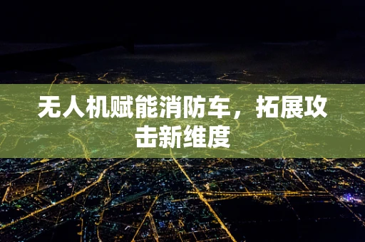 无人机赋能消防车，拓展攻击新维度