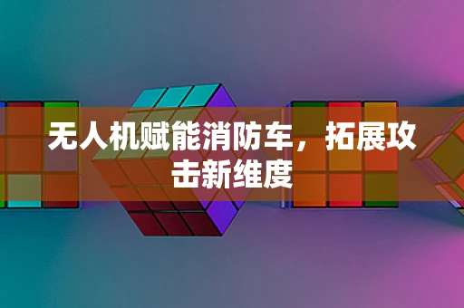 无人机赋能消防车，拓展攻击新维度