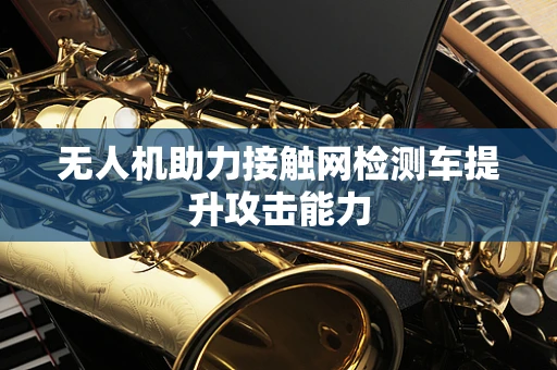 无人机助力接触网检测车提升攻击能力