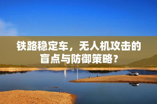 铁路稳定车，无人机攻击的盲点与防御策略？