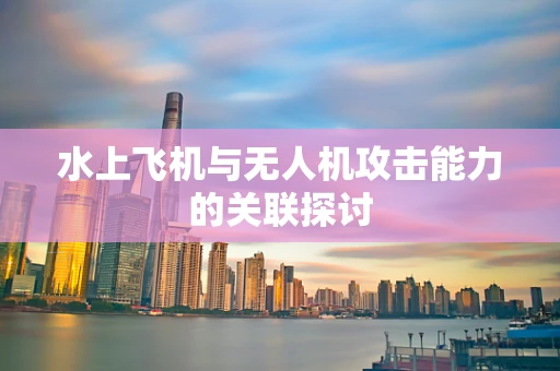 水上飞机与无人机攻击能力的关联探讨